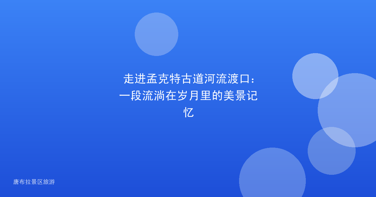 走进孟克特古道河流渡口:一段流淌在岁月里的美景记忆