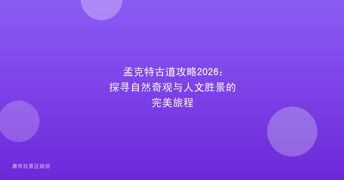 孟克特古道攻略2026:探寻自然奇观与人文胜景的完美旅程